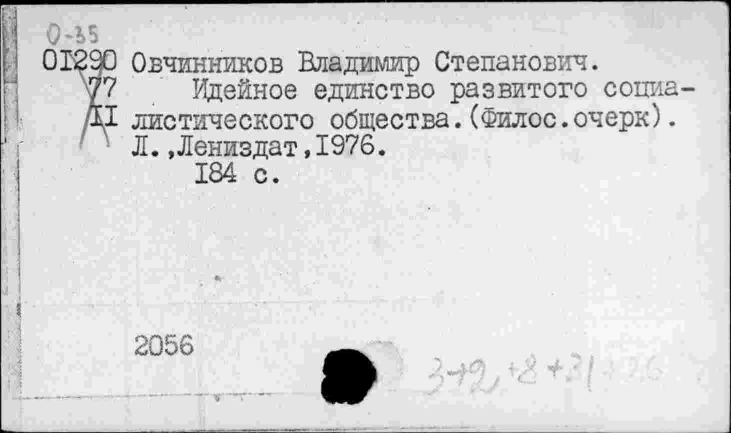 ﻿0-Ь5
01290 Овчинников Владимир Степанович.
77 Идейное единство развитого сопиа
Д1 диетического общества.(Филос.очерк).
Л.«Лениздат,1976.
184 с.
2056